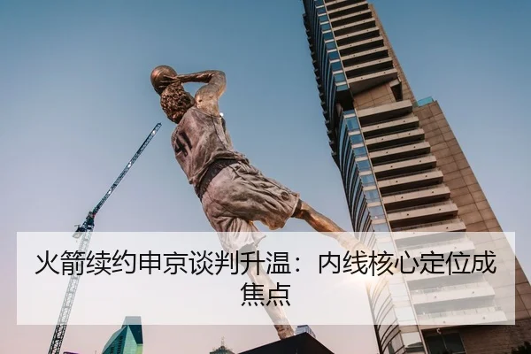 火箭续约申京谈判升温：内线核心定位成焦点