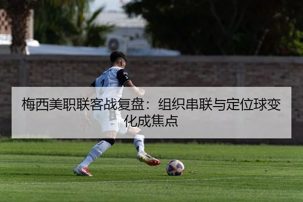 梅西美职联客战复盘：组织串联与定位球变化成焦点