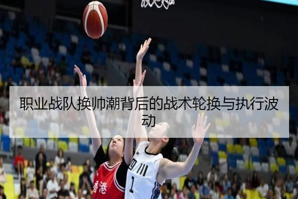 职业战队换帅潮背后的战术轮换与执行波动